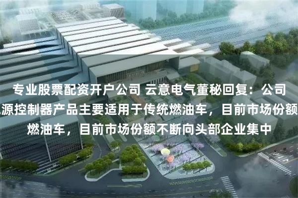 专业股票配资开户公司 云意电气董秘回复：公司成熟产品车用智能电源控制器产品主要适用于传统燃油车，目前市场份额不断向头部企业集中