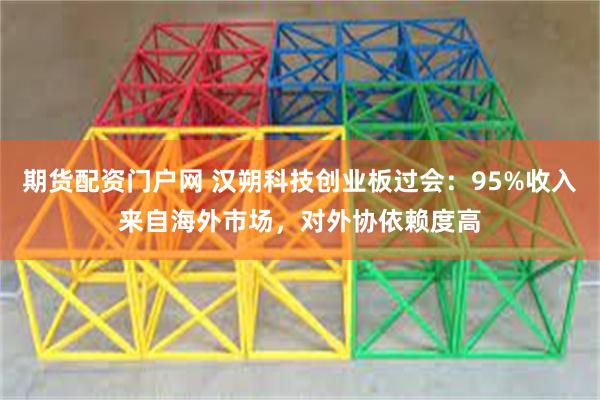 期货配资门户网 汉朔科技创业板过会：95%收入来自海外市场，对外协依赖度高