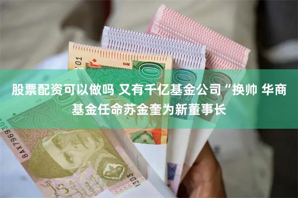 股票配资可以做吗 又有千亿基金公司“换帅 华商基金任命苏金奎为新董事长