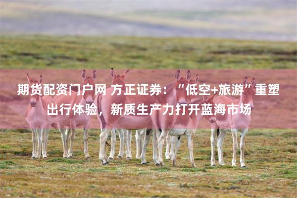 期货配资门户网 方正证券：“低空+旅游”重塑出行体验，新质生产力打开蓝海市场