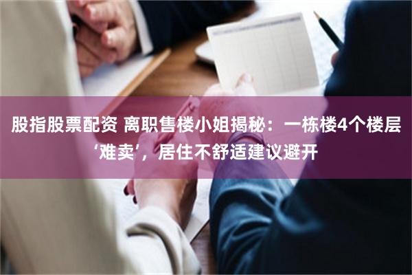 股指股票配资 离职售楼小姐揭秘：一栋楼4个楼层‘难卖’，居住不舒适建议避开