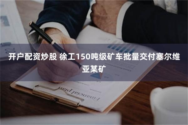 开户配资炒股 徐工150吨级矿车批量交付塞尔维亚某矿