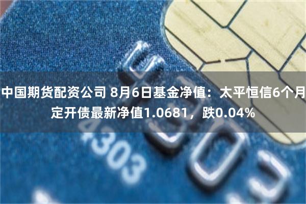 中国期货配资公司 8月6日基金净值：太平恒信6个月定开债最新净值1.0681，跌0.04%