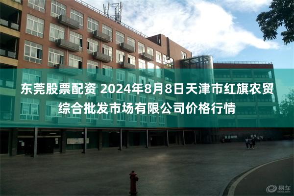 东莞股票配资 2024年8月8日天津市红旗农贸综合批发市场有限公司价格行情