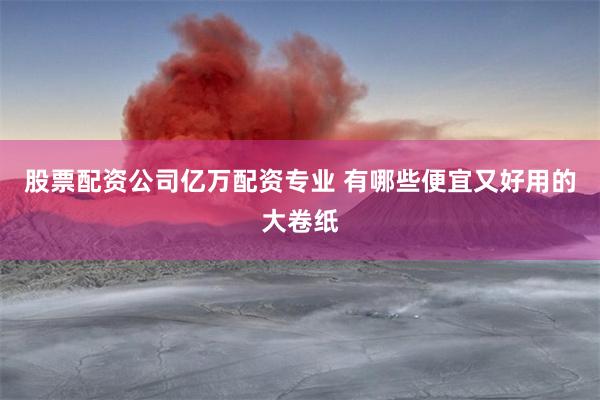 股票配资公司亿万配资专业 有哪些便宜又好用的大卷纸