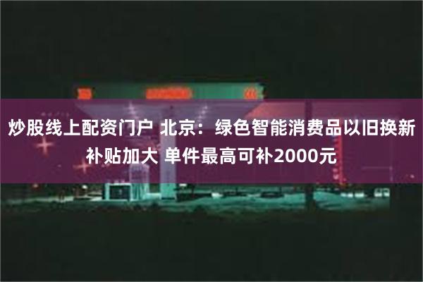 炒股线上配资门户 北京：绿色智能消费品以旧换新补贴加大 单件最高可补2000元