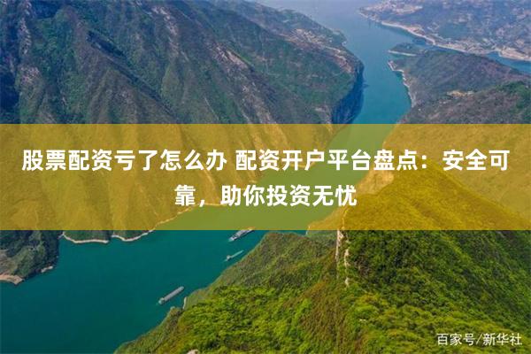 股票配资亏了怎么办 配资开户平台盘点：安全可靠，助你投资无忧