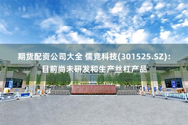 期货配资公司大全 儒竞科技(301525.SZ)：目前尚未研发和生产丝杠产品