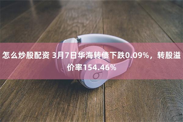 怎么炒股配资 3月7日华海转债下跌0.09%，转股溢价率154.46%