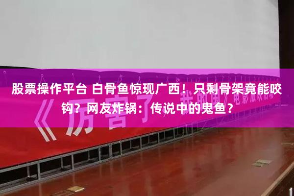 股票操作平台 白骨鱼惊现广西！只剩骨架竟能咬钩？网友炸锅：传说中的鬼鱼？