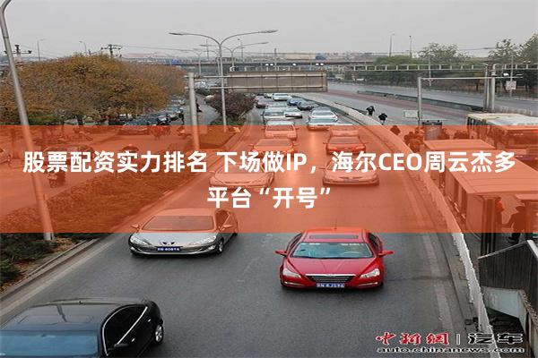 股票配资实力排名 下场做IP，海尔CEO周云杰多平台“开号”