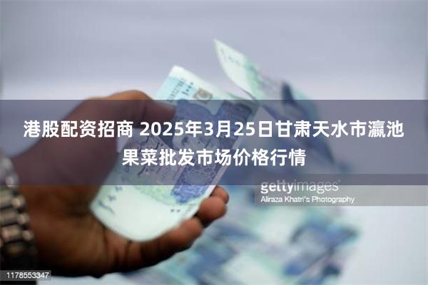港股配资招商 2025年3月25日甘肃天水市瀛池果菜批发市场价格行情