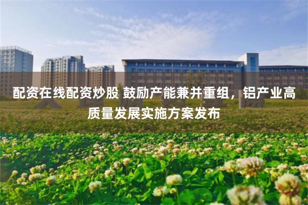 配资在线配资炒股 鼓励产能兼并重组，铝产业高质量发展实施方案发布