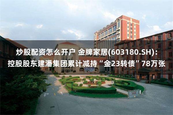 炒股配资怎么开户 金牌家居(603180.SH)：控股股东建潘集团累计减持“金23转债”78万张
