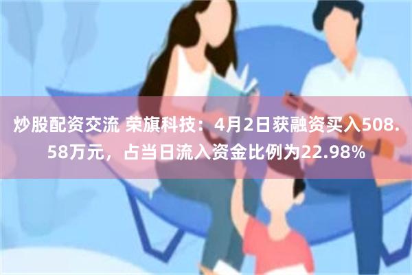 炒股配资交流 荣旗科技：4月2日获融资买入508.58万元，占当日流入资金比例为22.98%