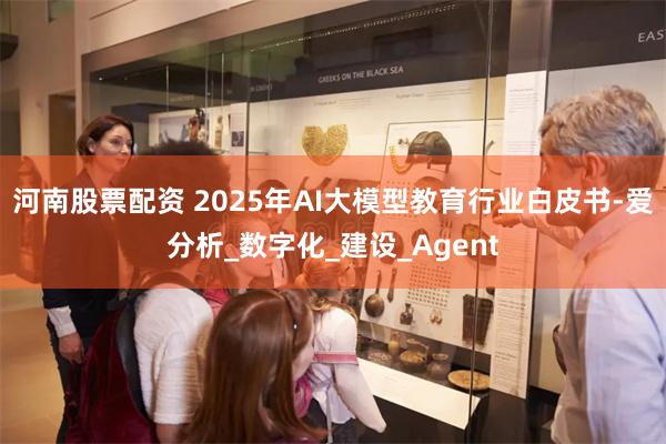 河南股票配资 2025年AI大模型教育行业白皮书-爱分析_数字化_建设_Agent