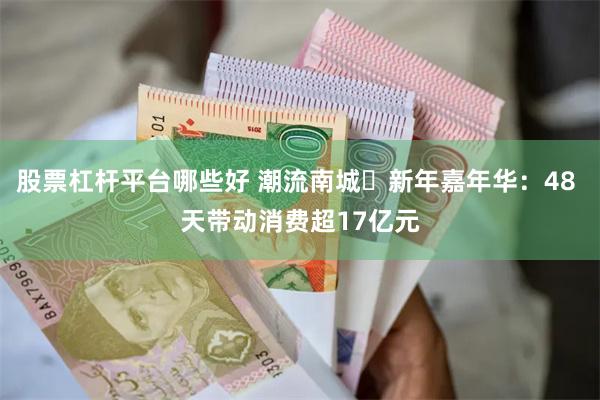 股票杠杆平台哪些好 潮流南城・新年嘉年华：48 天带动消费超17亿元