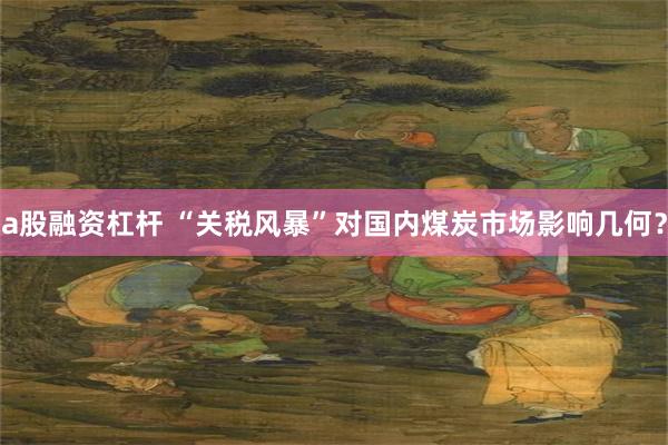 a股融资杠杆 “关税风暴”对国内煤炭市场影响几何？