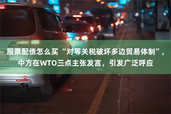 股票配债怎么买 “对等关税破坏多边贸易体制”，中方在WTO三点主张发言，引发广泛呼应