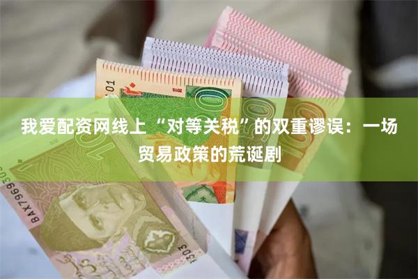 我爱配资网线上 “对等关税”的双重谬误：一场贸易政策的荒诞剧