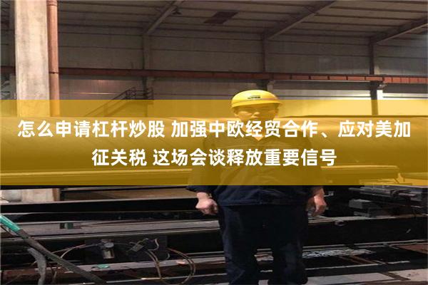 怎么申请杠杆炒股 加强中欧经贸合作、应对美加征关税 这场会谈释放重要信号