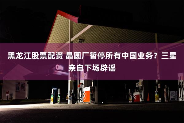 黑龙江股票配资 晶圆厂暂停所有中国业务？三星亲自下场辟谣