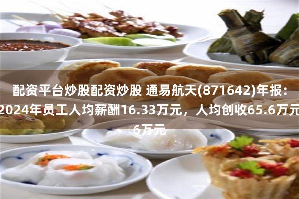 配资平台炒股配资炒股 通易航天(871642)年报：2024年员工人均薪酬16.33万元，人均创收65.6万元