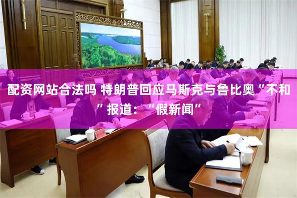 配资网站合法吗 特朗普回应马斯克与鲁比奥“不和”报道：“假新闻”