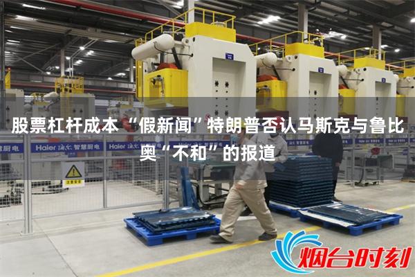 股票杠杆成本 “假新闻”特朗普否认马斯克与鲁比奥“不和”的报道