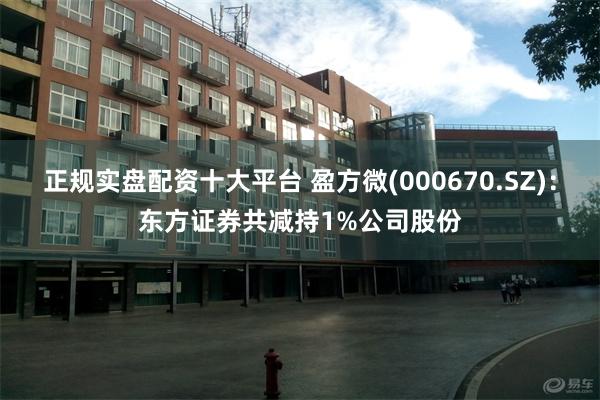 正规实盘配资十大平台 盈方微(000670.SZ)：东方证券共减持1%公司股份
