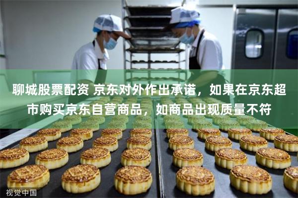 聊城股票配资 京东对外作出承诺，如果在京东超市购买京东自营商品，如商品出现质量不符