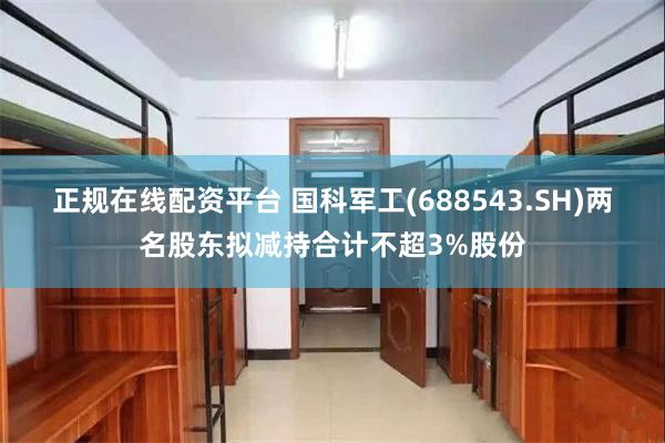 正规在线配资平台 国科军工(688543.SH)两名股东拟减持合计不超3%股份