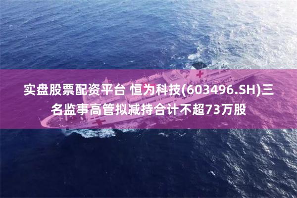实盘股票配资平台 恒为科技(603496.SH)三名监事高管拟减持合计不超73万股