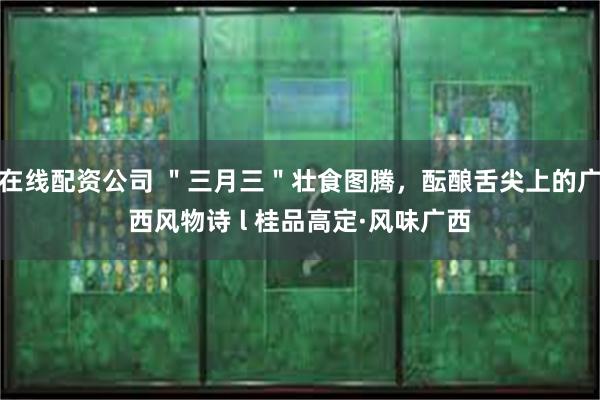 在线配资公司 ＂三月三＂壮食图腾，酝酿舌尖上的广西风物诗 l 桂品高定·风味广西