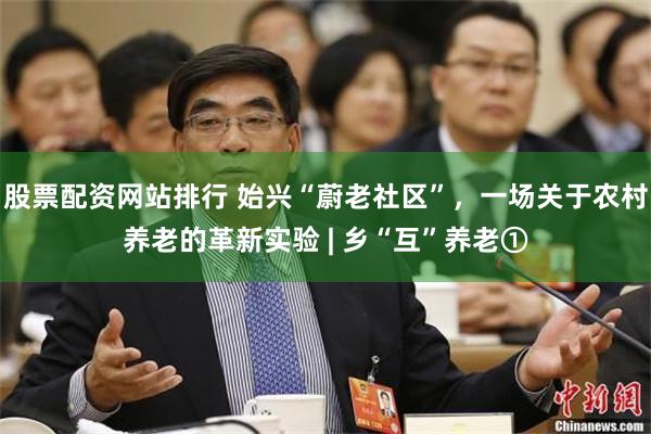 股票配资网站排行 始兴“蔚老社区”，一场关于农村养老的革新实验 | 乡“互”养老①