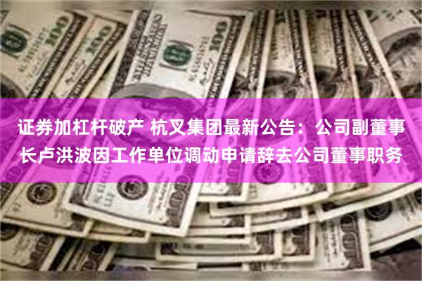 证券加杠杆破产 杭叉集团最新公告：公司副董事长卢洪波因工作单位调动申请辞去公司董事职务
