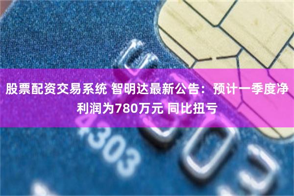 股票配资交易系统 智明达最新公告：预计一季度净利润为780万元 同比扭亏