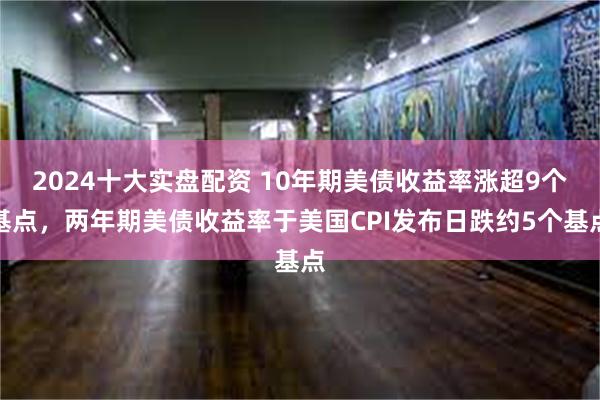 2024十大实盘配资 10年期美债收益率涨超9个基点，两年期美债收益率于美国CPI发布日跌约5个基点