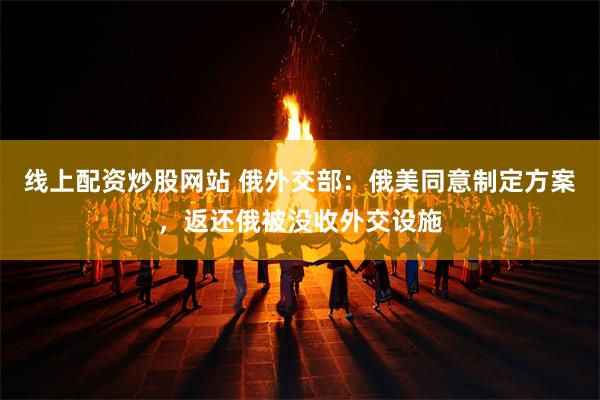线上配资炒股网站 俄外交部：俄美同意制定方案，返还俄被没收外交设施