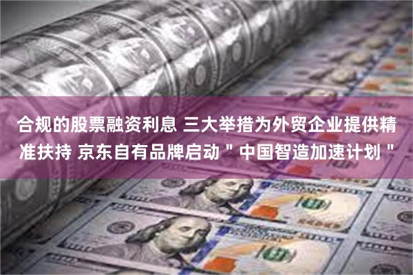 合规的股票融资利息 三大举措为外贸企业提供精准扶持 京东自有品牌启动＂中国智造加速计划＂