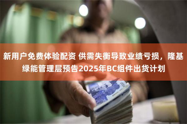 新用户免费体验配资 供需失衡导致业绩亏损，隆基绿能管理层预告2025年BC组件出货计划