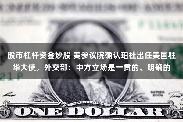 股市杠杆资金炒股 美参议院确认珀杜出任美国驻华大使，外交部：中方立场是一贯的、明确的