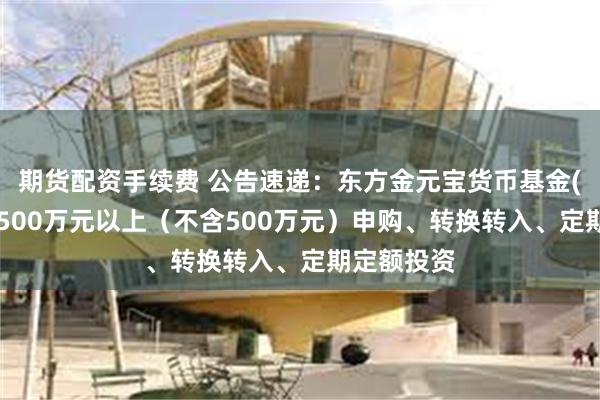期货配资手续费 公告速递：东方金元宝货币基金(A类)暂停500万元以上（不含500万元）申购、转换转入、定期定额投资