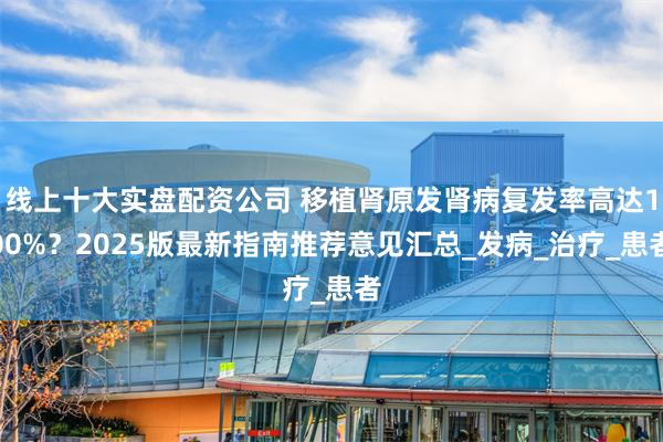 线上十大实盘配资公司 移植肾原发肾病复发率高达100%？2025版最新指南推荐意见汇总_发病_治疗_患者