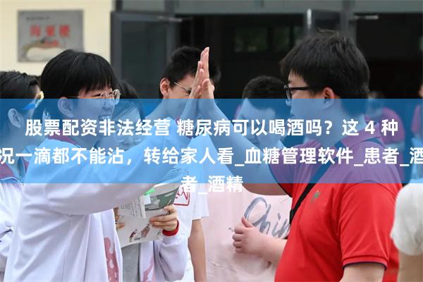 股票配资非法经营 糖尿病可以喝酒吗？这 4 种情况一滴都不能沾，转给家人看_血糖管理软件_患者_酒精