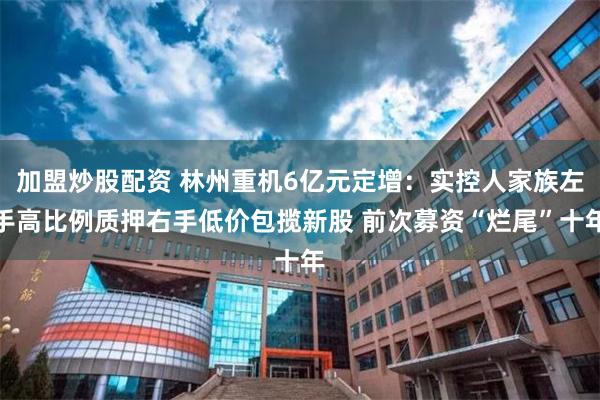 加盟炒股配资 林州重机6亿元定增：实控人家族左手高比例质押右手低价包揽新股 前次募资“烂尾”十年