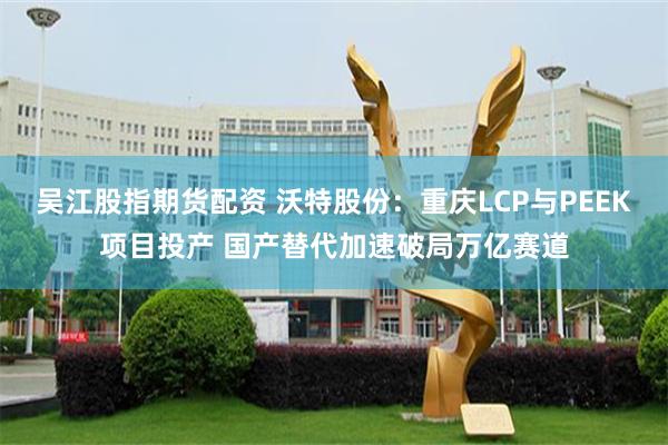 吴江股指期货配资 沃特股份：重庆LCP与PEEK项目投产 国产替代加速破局万亿赛道