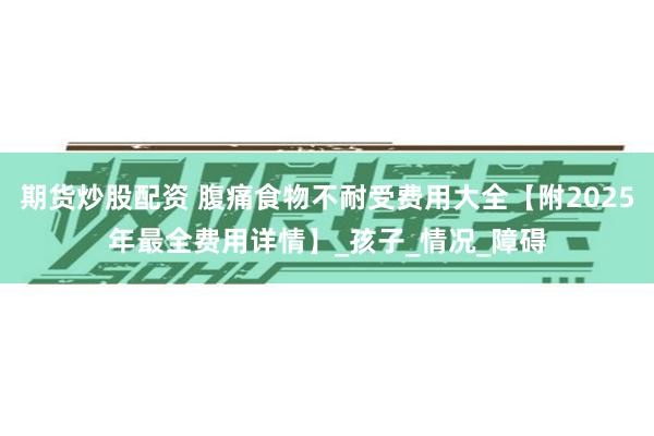 期货炒股配资 腹痛食物不耐受费用大全【附2025年最全费用详情】_孩子_情况_障碍