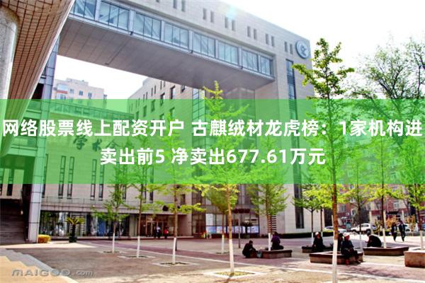 网络股票线上配资开户 古麒绒材龙虎榜：1家机构进卖出前5 净卖出677.61万元