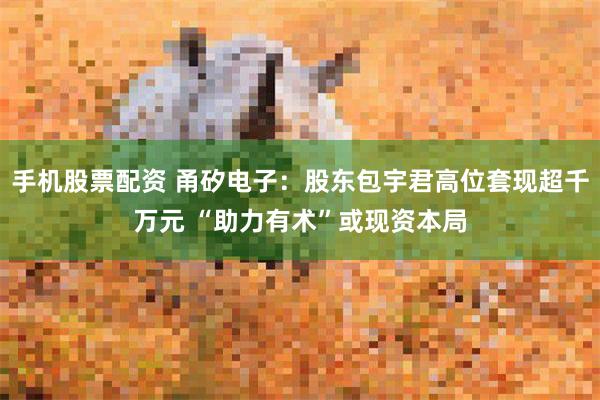 手机股票配资 甬矽电子：股东包宇君高位套现超千万元 “助力有术”或现资本局